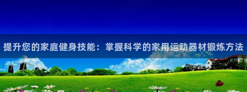 意昂体育4招商电话号码查询：提升您的家庭健身技能：掌